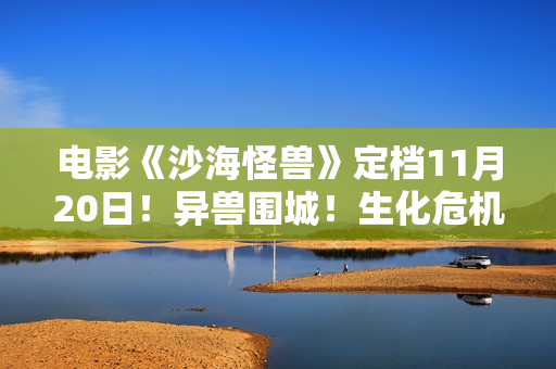 电影《沙海怪兽》定档11月20日！异兽围城！生化危机剑拔弩张