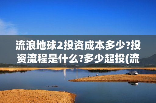 流浪地球2投资成本多少?投资流程是什么?多少起投(流浪地球2总出品方)