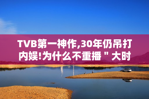 TVB第一神作,30年仍吊打内娱!为什么不重播＂大时代＂?