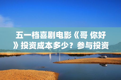 五一档喜剧电影《哥 你好》投资成本多少？参与投资有门槛吗？(五一档电影哪部好看)