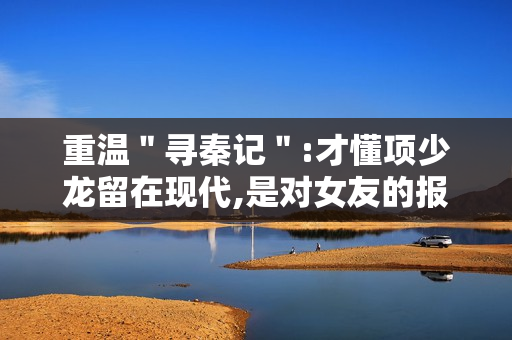 重温"寻秦记":才懂项少龙留在现代,是对女友的报复 重温"寻秦记":才懂项少龙留在现代,是对女友的报复