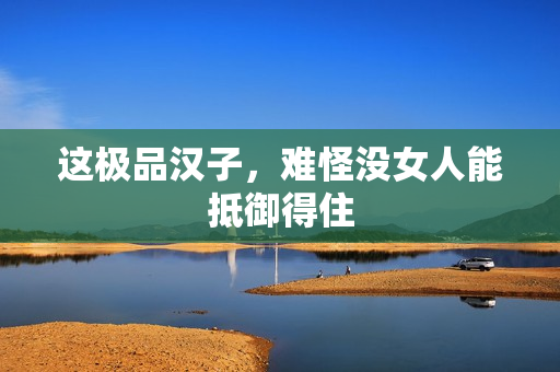 这极品汉子，难怪没女人能抵御得住