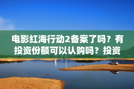 电影红海行动2备案了吗？有投资份额可以认购吗？投资成本多少？(电影红海行动2在线观看全集视频)