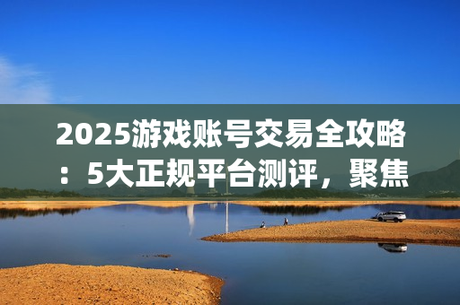 2025游戏账号交易全攻略：5大正规平台测评，聚焦安全与效率的优选指南(关于游戏账号交易是否合法)