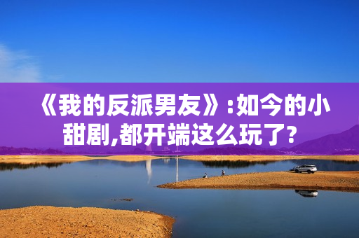 《我的反派男友》:如今的小甜剧,都开端这么玩了?