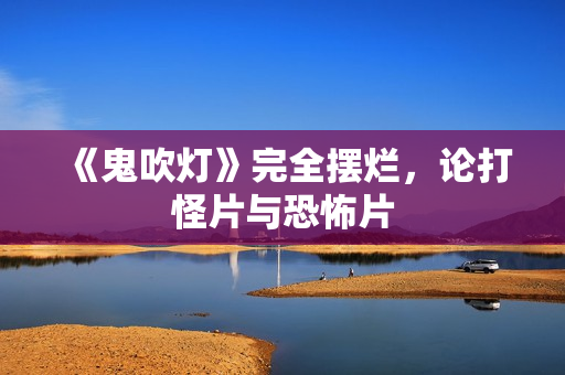 《鬼吹灯》完全摆烂,论打怪片与恐怖片 《鬼吹灯》完全摆烂,论打怪片与恐怖片