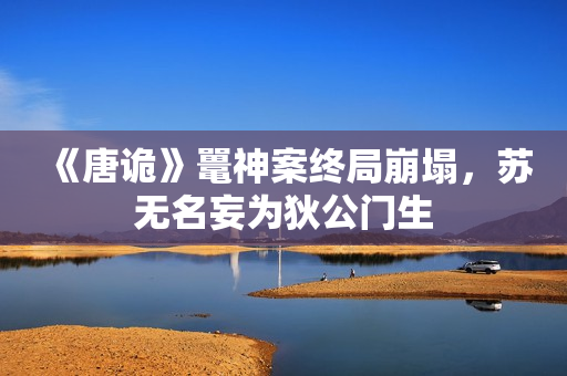 《唐诡》鼍神案终局崩塌,苏无名妄为狄公门生 《唐诡》鼍神案终局崩塌,苏无名妄为狄公门生