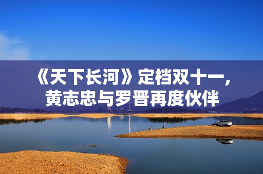 《天下长河》定档双十一, 黄志忠与罗晋再度伙伴