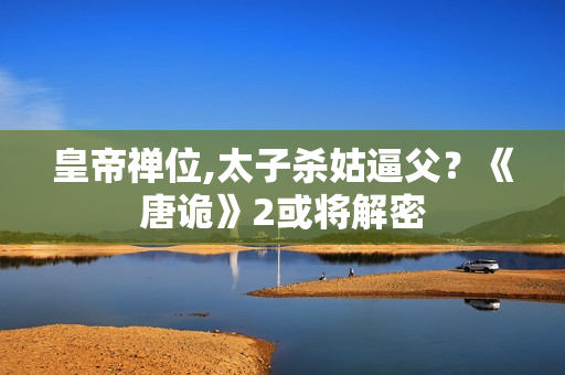 皇帝禅位,太子杀姑逼父？《唐诡》2或将解密