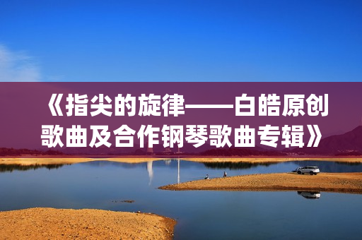 《指尖的旋律——白皓原创歌曲及合作钢琴歌曲专辑》分享会将登陆北京施坦威之家(指尖的旋律是什么意思)