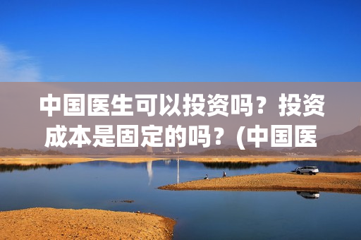 中国医生可以投资吗？投资成本是固定的吗？(中国医生适合投资吗)