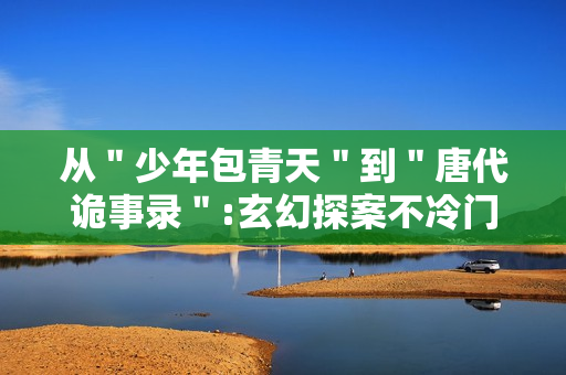 从＂少年包青天＂到＂唐代诡事录＂:玄幻探案不冷门