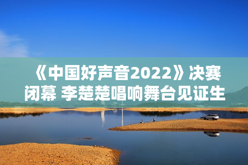 《中国好声音2022》决赛闭幕 李楚楚唱响舞台见证生长