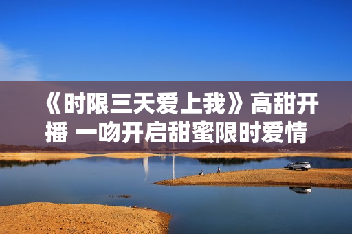 《时限三天爱上我》高甜开播 一吻开启甜蜜限时爱情之旅