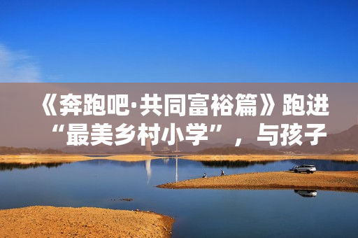 《奔跑吧·共同富裕篇》跑进“最美乡村小学”，与孩子们一同唱响新歌！