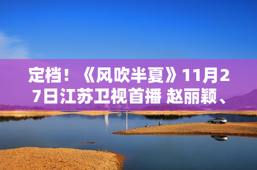定档！《风吹半夏》11月27日江苏卫视首播 赵丽颖、欧豪、李光洁联手“弄事业”