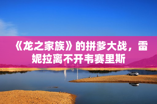 《龙之家族》的拼爹大战,雷妮拉离不开韦赛里斯 《龙之家族》的拼爹大战,雷妮拉离不开韦赛里斯