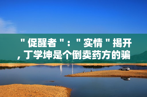 "促醒者": "实情"揭开, 丁学坤是个倒卖药方的骗子 "促醒者": "实情"揭开, 丁学坤是个倒卖药方的骗子