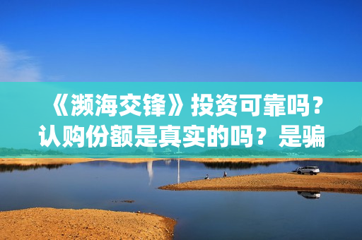《濒海交锋》投资可靠吗？认购份额是真实的吗？是骗人的吗?(濒海交锋电影投资可靠吗)