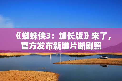 《蜘蛛侠3：加长版》来了，官方发布新增片断剧照