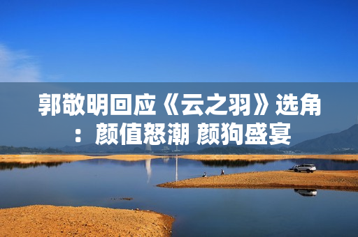 郭敬明回应《云之羽》选角：颜值怒潮 颜狗盛宴