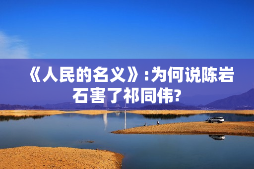 《人民的名义》:为何说陈岩石害了祁同伟?