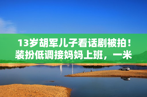 13岁胡军儿子看话剧被拍！装扮低调接妈妈上班，一米八身高太抢眼