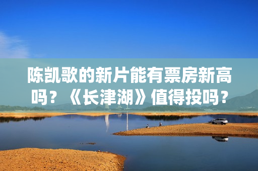 陈凯歌的新片能有票房新高吗？《长津湖》值得投吗？多少票房能回本？(陈凯歌拍的短片)