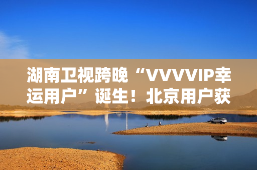 湖南卫视跨晚“VVVVIP幸运用户”诞生！北京用户获超级专属礼包，机酒全包直达海口
