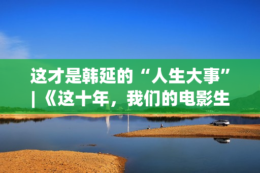 这才是韩延的“人生大事”| 《这十年，我们的电影生涯》系列报导