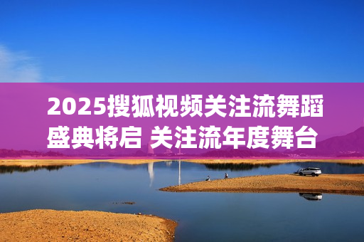  2025搜狐视频关注流舞蹈盛典将启 关注流年度舞台与梦同行(搜狐视频新剧)