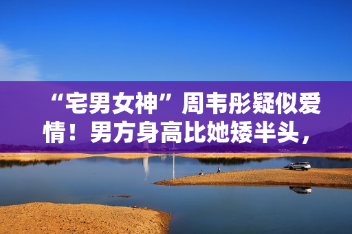 “宅男女神”周韦彤疑似爱情！男方身高比她矮半头，具有万万粉丝