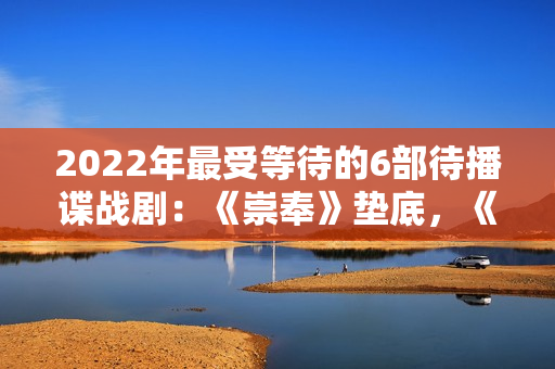 2022年最受等待的6部待播谍战剧：《崇奉》垫底，《无间》第二