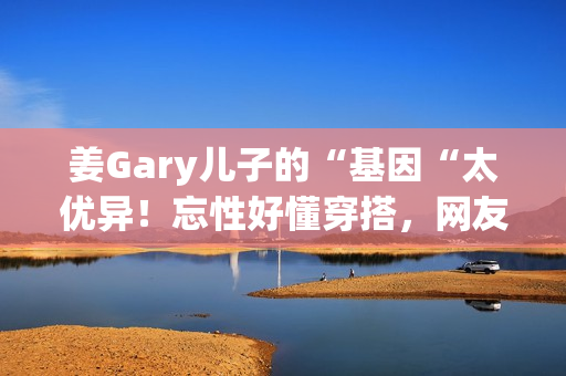 姜Gary儿子的“基因“太优异！忘性好懂穿搭，网友：组队偷孩子去吗