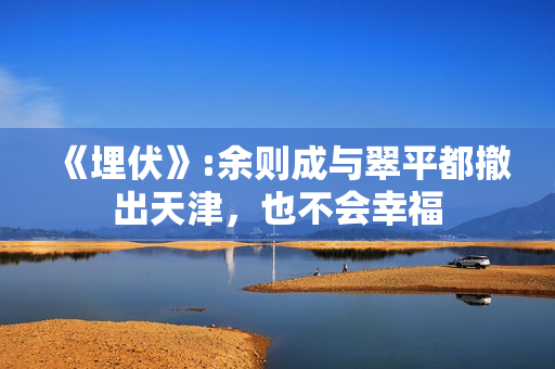 《埋伏》:余则成与翠平都撤出天津,也不会幸福 《埋伏》:余则成与翠平都撤出天津,也不会幸福