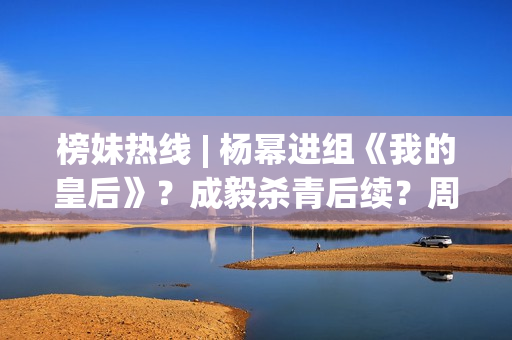 榜妹热线 | 杨幂进组《我的皇后》？成毅杀青后续？周也颜霸？刘浩存洗白？周依然资本？