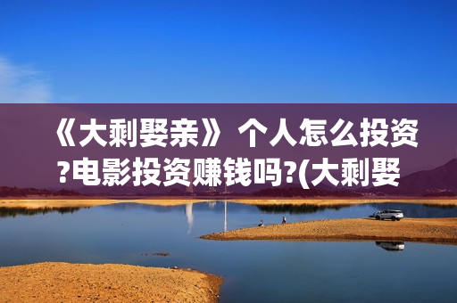 《大剩娶亲》 个人怎么投资?电影投资赚钱吗?(大剩娶亲演员表) 《大剩娶亲》 个人怎么投资?电影投资赚钱吗?(大剩娶亲演员表)