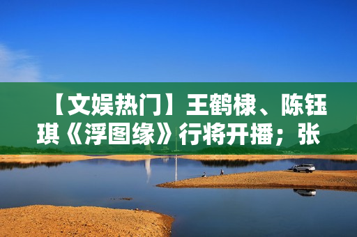 【文娱热门】王鹤棣、陈钰琪《浮图缘》行将开播；张译、王骁《三大队》开机