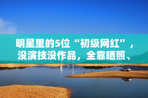 明星里的5位“初级网红”，没演技没作品，全靠晒照、红毯赚热度