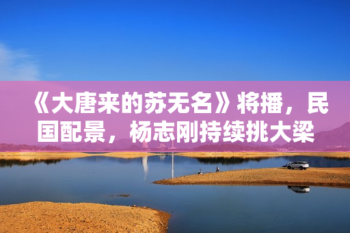 《大唐来的苏无名》将播,民国配景,杨志刚持续挑大梁,值得等待 《大唐来的苏无名》将播,民国配景,杨志刚持续挑大梁,值得等待