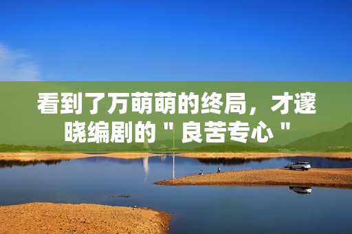 看到了万萌萌的终局，才邃晓编剧的＂良苦专心＂