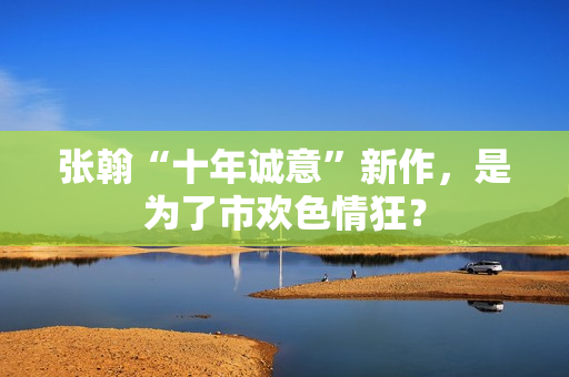 张翰“十年诚意”新作，是为了市欢色情狂？