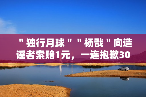 ＂独行月球＂＂杨戬＂向造谣者索赔1元，一连抱歉30天
