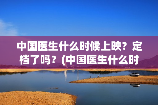 中国医生什么时候上映?定档了吗?(中国医生什么时候拍的) 中国医生什么时候上映?定档了吗?(中国医生什么时候拍的)