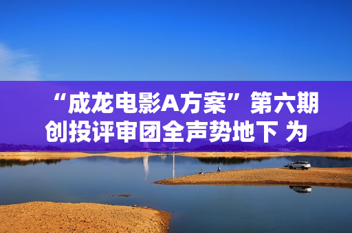 “成龙电影A方案”第六期创投评审团全声势地下 为青年影人蓄力启航