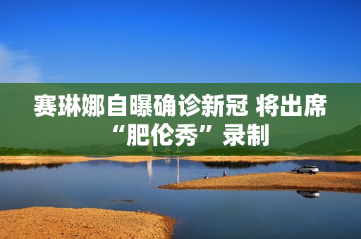 赛琳娜自曝确诊新冠 将出席“肥伦秀”录制
