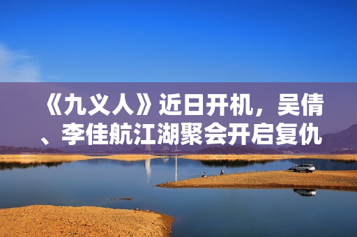 《九义人》近日开机，吴倩、李佳航江湖聚会开启复仇局