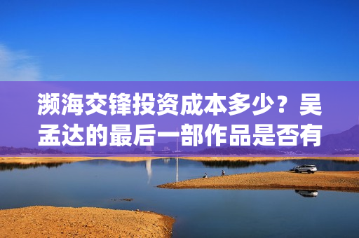 濒海交锋投资成本多少?吴孟达的最后一部作品是否有票房号召力?(濒海交锋都谁投资了) 濒海交锋投资成本多少?吴孟达的最后一部作品是否有票房号召力?(濒海交锋都谁投资了)