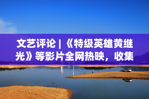文艺评论 | 《特级英雄黄继光》等影片全网热映，收集电影正在主流文明引领下 从头寻觅本身定位