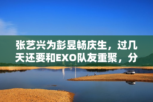 张艺兴为彭昱畅庆生，过几天还要和EXO队友重聚，分缘太好了